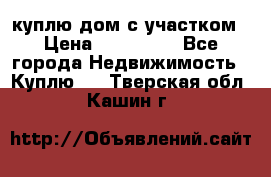 куплю дом с участком › Цена ­ 300 000 - Все города Недвижимость » Куплю   . Тверская обл.,Кашин г.